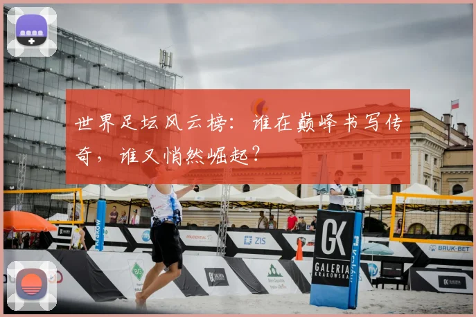 世界足坛风云榜:谁在巅峰书写传奇,谁又悄然崛起?