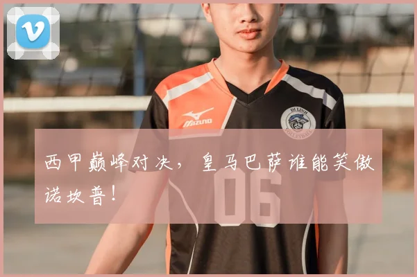 西甲巅峰对决,皇马巴萨谁能笑傲诺坎普!